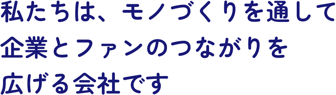 私たちは、モノづくりを通して企業とファンのつながりを広げる会社です