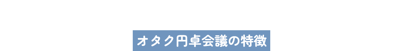 Features｜オタク円卓会議の特徴