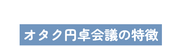 Features｜オタク円卓会議の特徴