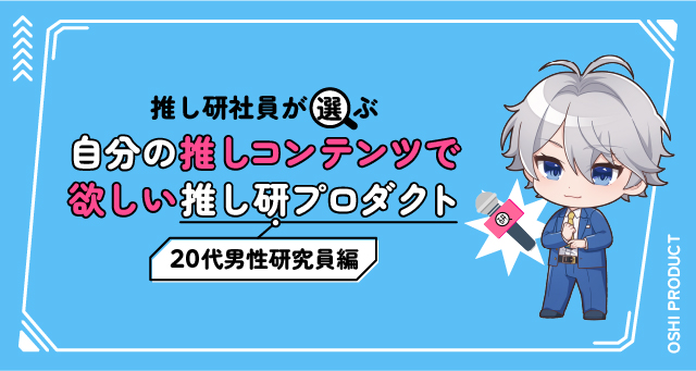 推し研社員が選ぶ『自分の推しコンテンツで欲しい』推し研プロダクト｜20代男性研究員編