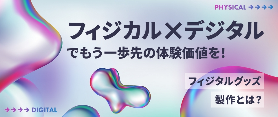 “フィジカル×デジタル”でもう一歩先の体験価値を! フィジタルグッズ製作とは?