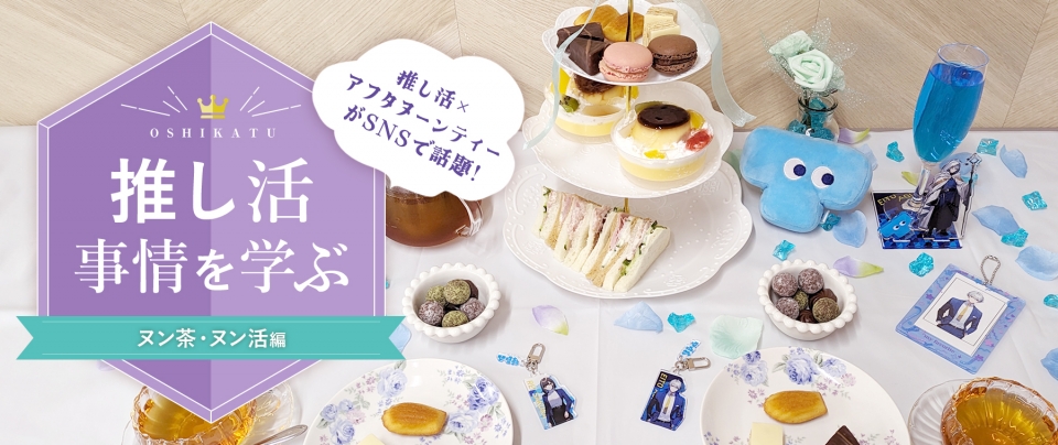 推し活事情を学ぶ⑭ヌン茶・ヌン活|推し活×アフタヌーンティーがSNSで話題♪