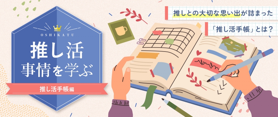 推し活事情を学ぶ㉔推しとの大切な思い出が詰まった「推し活手帳」とは?