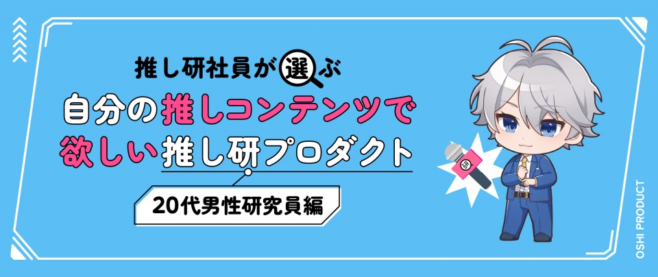 推し研社員が選ぶ『自分の推しコンテンツで欲しい』推し研プロダクト|20代男性研究員編
