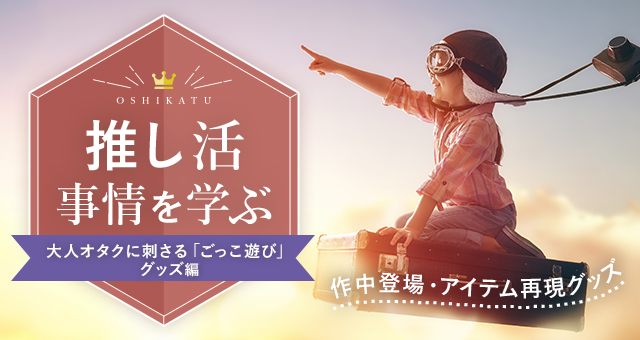 推し活事情を学ぶ⑪作中登場・アイテム再現グッズ|大人オタクに刺さる「ごっこ遊び」グッズ
