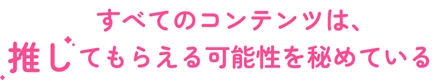 すべてのコンテンツは、推してもらえる可能性を秘めている