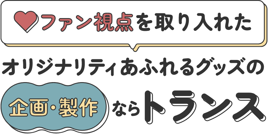 ファン視点を取り入れたオリジナリティあふれるグッズの企画・製作ならトランス